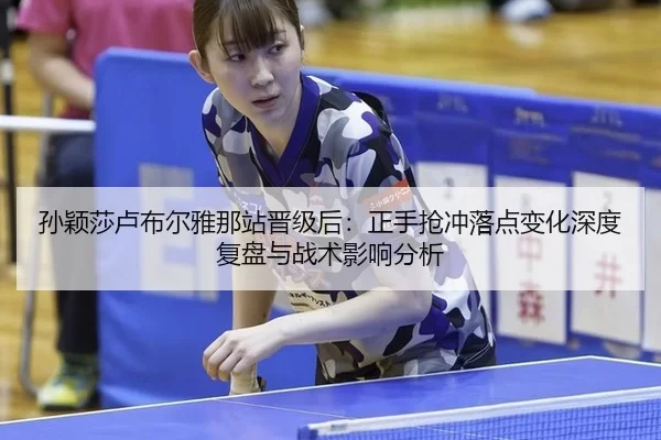 孙颖莎卢布尔雅那站晋级后：正手抢冲落点变化深度复盘与战术影响分析